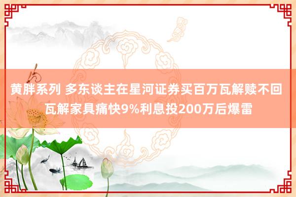 黄胖系列 多东谈主在星河证券买百万瓦解赎不回 瓦解家具痛快9%利息投200万后爆雷