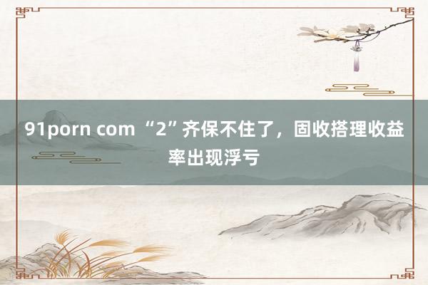 91porn com “2”齐保不住了，固收搭理收益率出现浮亏