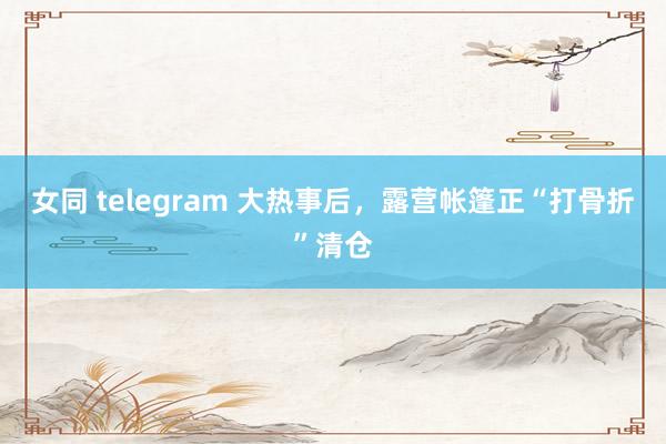 女同 telegram 大热事后，露营帐篷正“打骨折”清仓