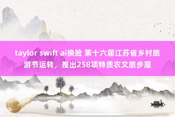 taylor swift ai换脸 第十六届江苏省乡村旅游节运转，推出258项特质农文旅步履