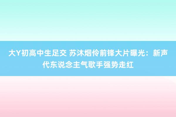 大Y初高中生足交 苏沐烟伶前锋大片曝光：新声代东说念主气歌手强势走红
