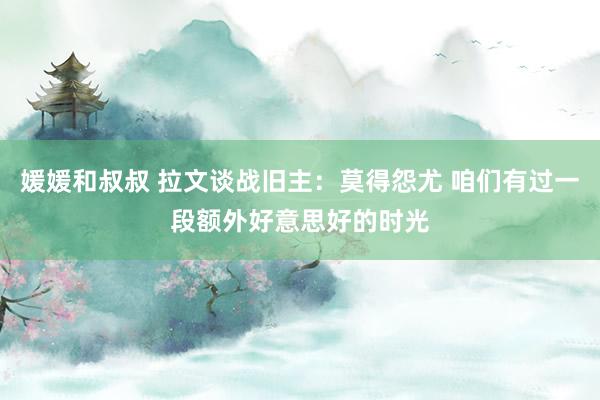 媛媛和叔叔 拉文谈战旧主：莫得怨尤 咱们有过一段额外好意思好的时光