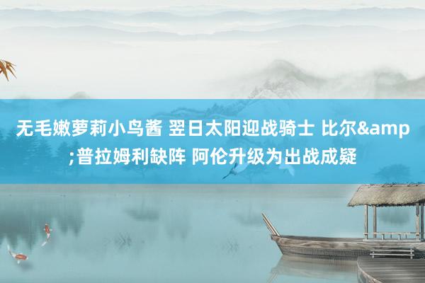 无毛嫩萝莉小鸟酱 翌日太阳迎战骑士 比尔&普拉姆利缺阵 阿伦升级为出战成疑