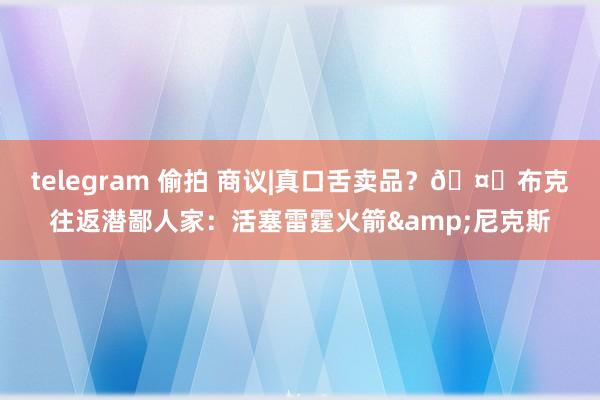 telegram 偷拍 商议|真口舌卖品？🤔布克往返潜鄙人家：活塞雷霆火箭&尼克斯