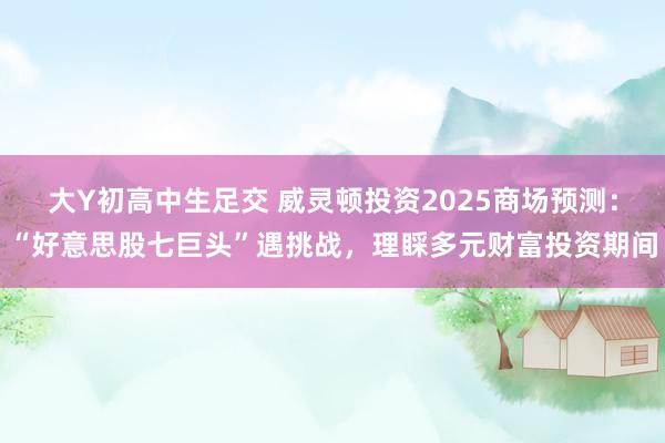大Y初高中生足交 威灵顿投资2025商场预测：“好意思股七巨头”遇挑战，理睬多元财富投资期间