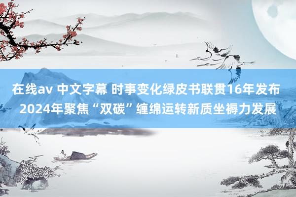 在线av 中文字幕 时事变化绿皮书联贯16年发布 2024年聚焦“双碳”缠绵运转新质坐褥力发展