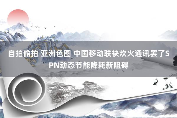 自拍偷拍 亚洲色图 中国移动联袂炊火通讯罢了SPN动态节能降耗新阻碍