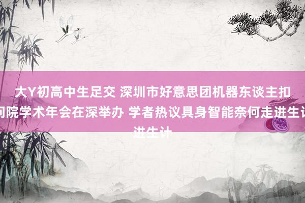大Y初高中生足交 深圳市好意思团机器东谈主扣问院学术年会在深举办 学者热议具身智能奈何走进生计
