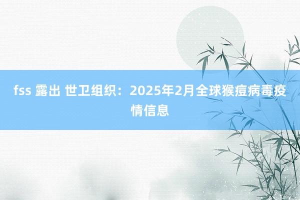 fss 露出 世卫组织：2025年2月全球猴痘病毒疫情信息