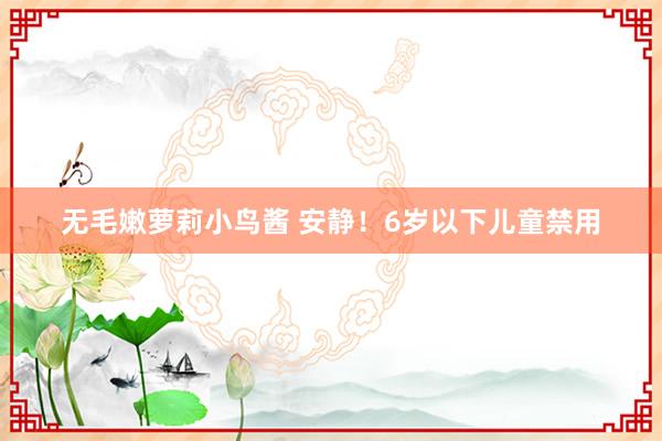 无毛嫩萝莉小鸟酱 安静！6岁以下儿童禁用