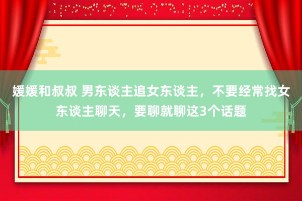 媛媛和叔叔 男东谈主追女东谈主，不要经常找女东谈主聊天，要聊就聊这3个话题