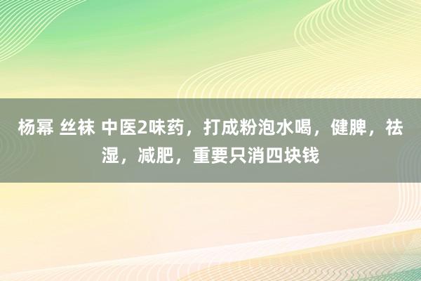 杨幂 丝袜 中医2味药，打成粉泡水喝，健脾，祛湿，减肥，重要只消四块钱