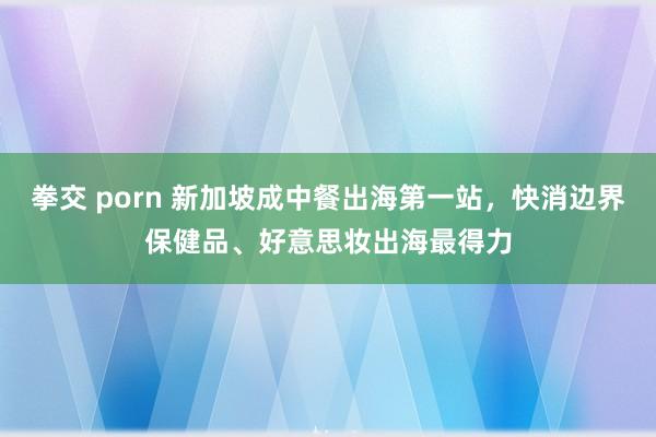 拳交 porn 新加坡成中餐出海第一站，快消边界保健品、好意思妆出海最得力
