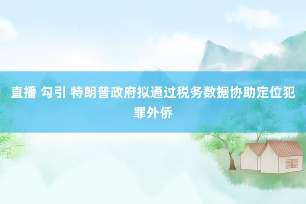 直播 勾引 特朗普政府拟通过税务数据协助定位犯罪外侨