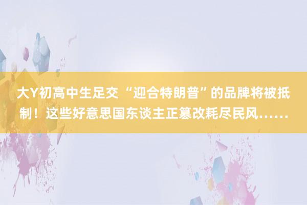 大Y初高中生足交 “迎合特朗普”的品牌将被抵制！这些好意思国东谈主正篡改耗尽民风……