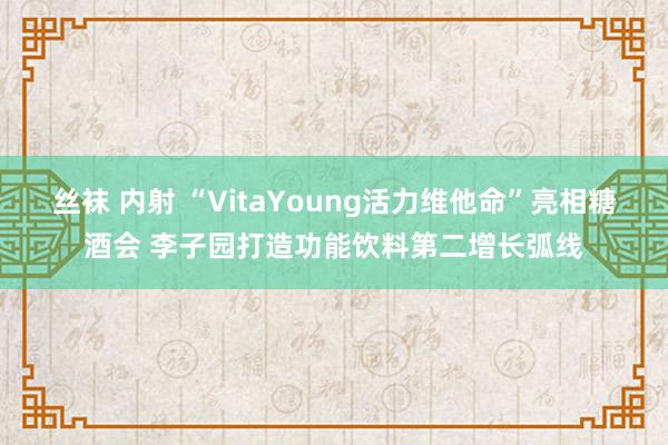 丝袜 内射 “VitaYoung活力维他命”亮相糖酒会 李子园打造功能饮料第二增长弧线