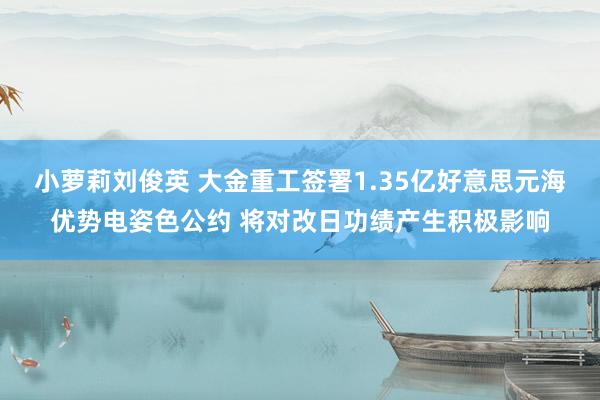 小萝莉刘俊英 大金重工签署1.35亿好意思元海优势电姿色公约 将对改日功绩产生积极影响