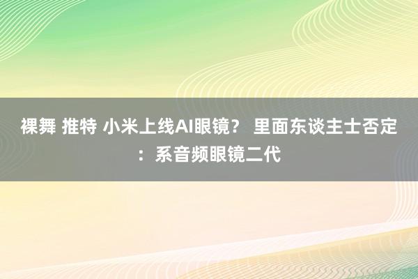 裸舞 推特 小米上线AI眼镜？ 里面东谈主士否定：系音频眼镜二代
