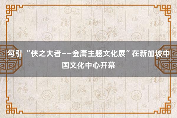勾引 “侠之大者——金庸主题文化展”在新加坡中国文化中心开幕