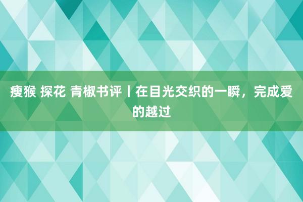 瘦猴 探花 青椒书评丨在目光交织的一瞬,完成爱的越过