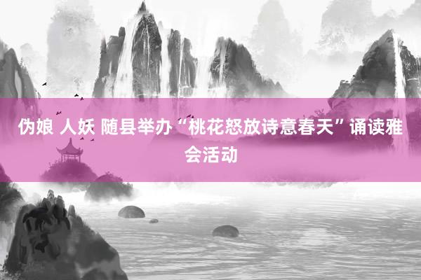 伪娘 人妖 随县举办“桃花怒放诗意春天”诵读雅会活动