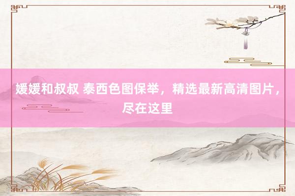 媛媛和叔叔 泰西色图保举，精选最新高清图片，尽在这里