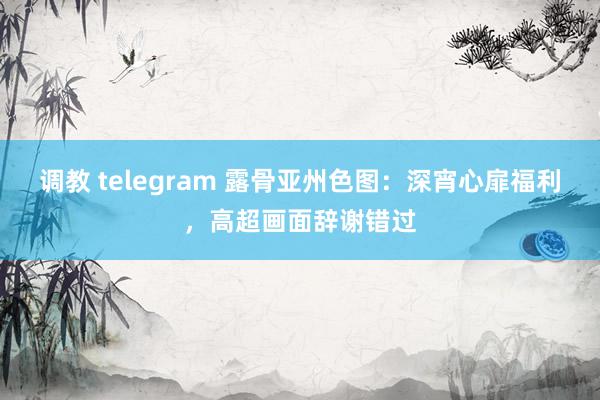 调教 telegram 露骨亚州色图：深宵心扉福利，高超画面辞谢错过