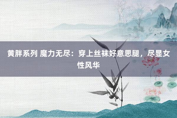 黄胖系列 魔力无尽：穿上丝袜好意思腿，尽显女性风华