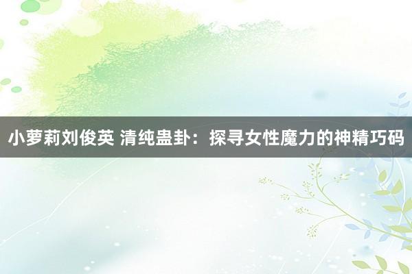 小萝莉刘俊英 清纯蛊卦：探寻女性魔力的神精巧码