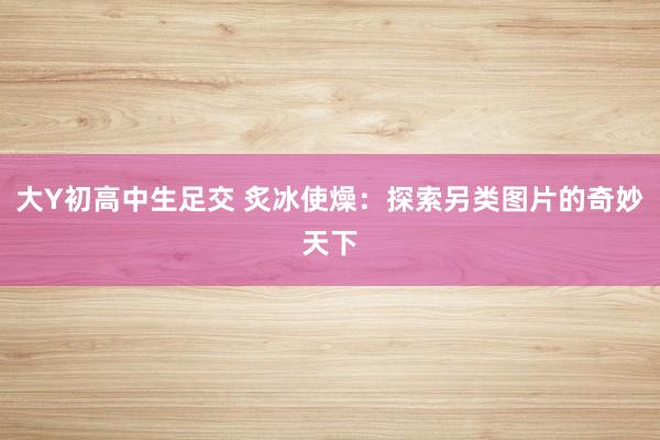 大Y初高中生足交 炙冰使燥：探索另类图片的奇妙天下