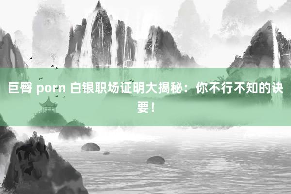 巨臀 porn 白银职场证明大揭秘：你不行不知的诀要！