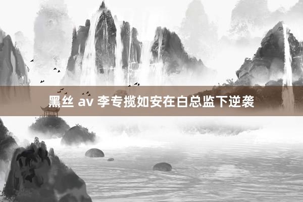 黑丝 av 李专揽如安在白总监下逆袭