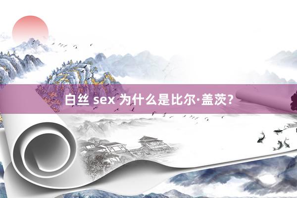 白丝 sex 为什么是比尔·盖茨？