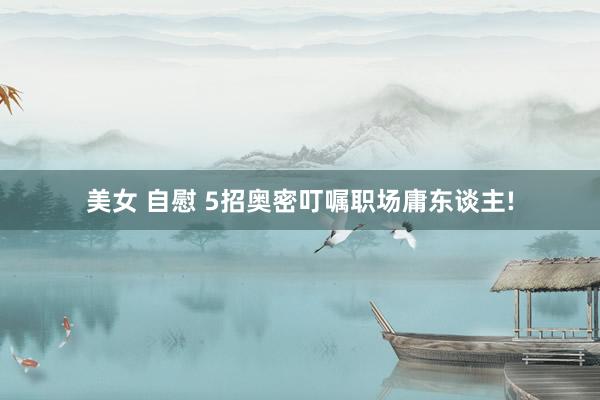 美女 自慰 5招奥密叮嘱职场庸东谈主!