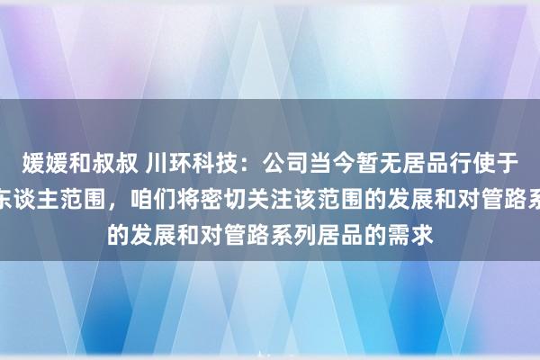 媛媛和叔叔 川环科技：公司当今暂无居品行使于东谈主形机器东谈主范围，咱们将密切关注该范围的发展和对管路系列居品的需求