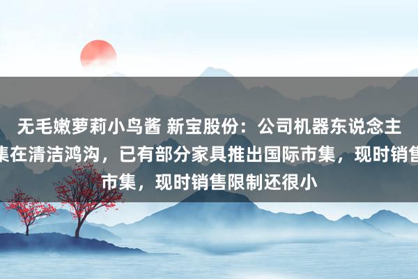无毛嫩萝莉小鸟酱 新宝股份：公司机器东说念主技俩主要麇集在清洁鸿沟，已有部分家具推出国际市集，现时销售限制还很小