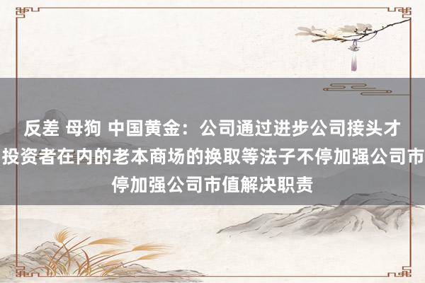 反差 母狗 中国黄金：公司通过进步公司接头才调及加强与投资者在内的老本商场的换取等法子不停加强公司市值解决职责