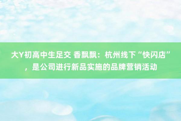 大Y初高中生足交 香飘飘：杭州线下“快闪店”，是公司进行新品实施的品牌营销活动
