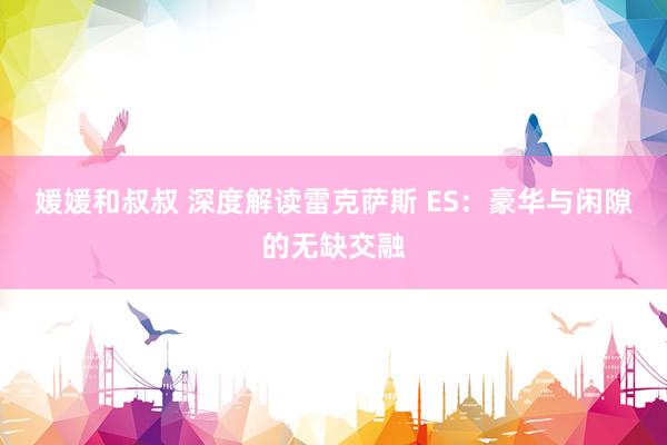 媛媛和叔叔 深度解读雷克萨斯 ES：豪华与闲隙的无缺交融