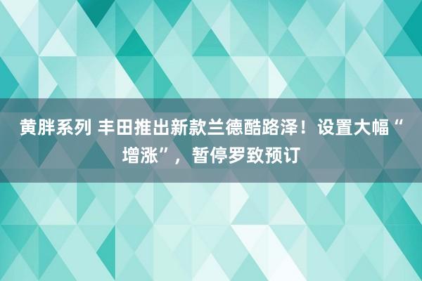 黄胖系列 丰田推出新款兰德酷路泽！设置大幅“增涨”，暂停罗致预订