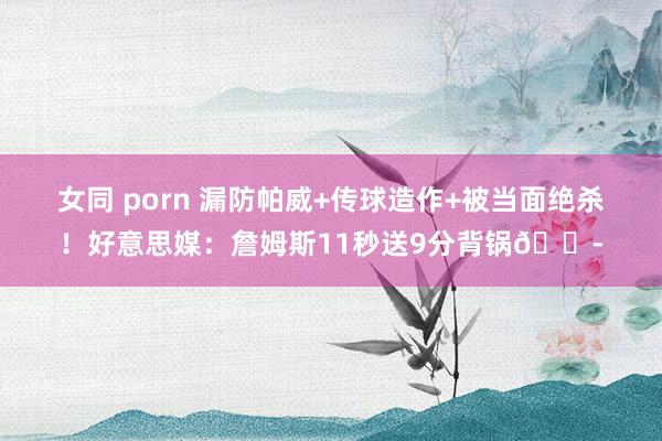 女同 porn 漏防帕威+传球造作+被当面绝杀！好意思媒：詹姆斯11秒送9分背锅😭