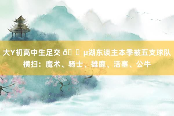 大Y初高中生足交 😵湖东谈主本季被五支球队横扫：魔术、骑士、雄鹿、活塞、公牛