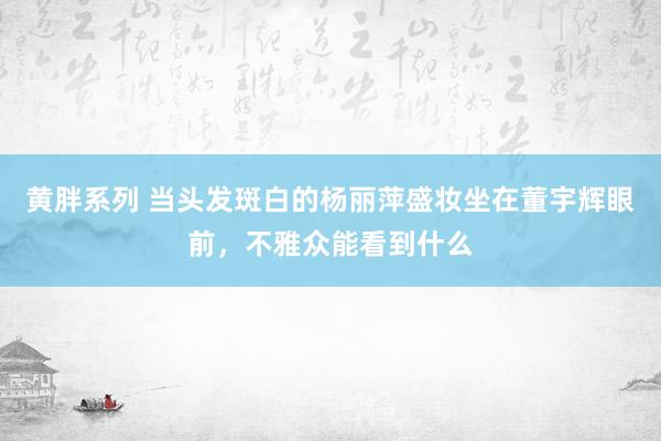 黄胖系列 当头发斑白的杨丽萍盛妆坐在董宇辉眼前，不雅众能看到什么