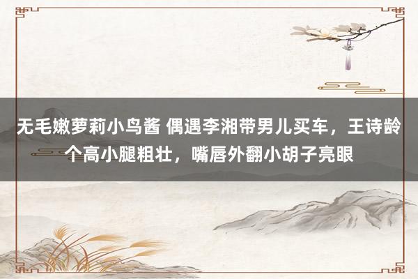 无毛嫩萝莉小鸟酱 偶遇李湘带男儿买车，王诗龄个高小腿粗壮，嘴唇外翻小胡子亮眼