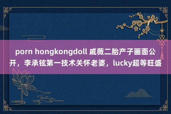 porn hongkongdoll 戚薇二胎产子画面公开，李承铉第一技术关怀老婆，lucky超等旺盛