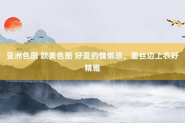 亚洲色图 欧美色图 好爱的慵懒感。蕾丝边上衣好精雅
