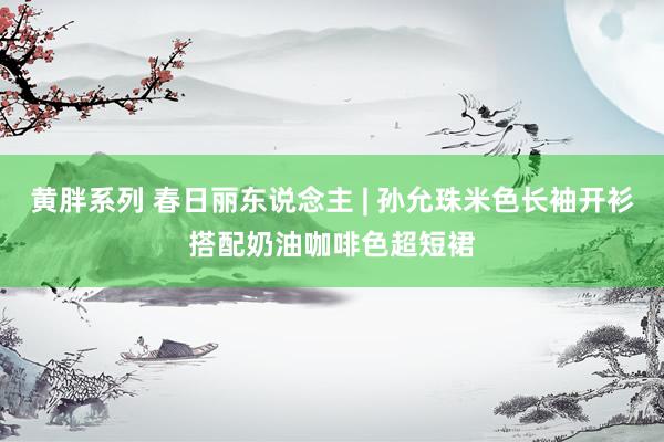 黄胖系列 春日丽东说念主 | 孙允珠米色长袖开衫搭配奶油咖啡色超短裙