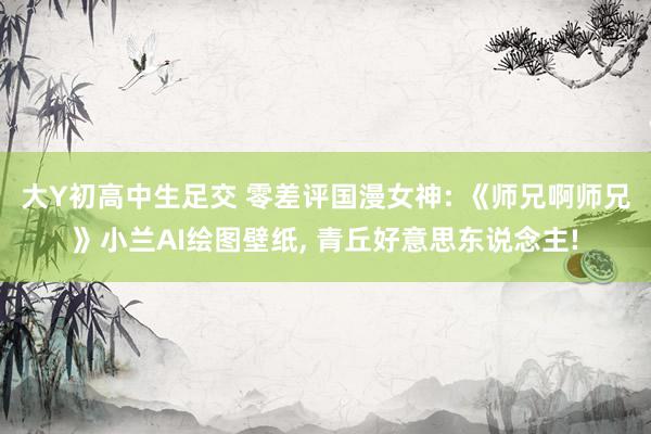 大Y初高中生足交 零差评国漫女神: 《师兄啊师兄》小兰AI绘图壁纸, 青丘好意思东说念主!