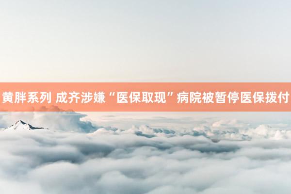 黄胖系列 成齐涉嫌“医保取现”病院被暂停医保拨付