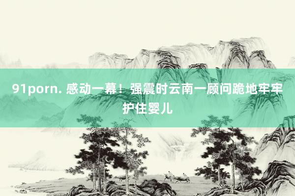91porn. 感动一幕！强震时云南一顾问跪地牢牢护住婴儿